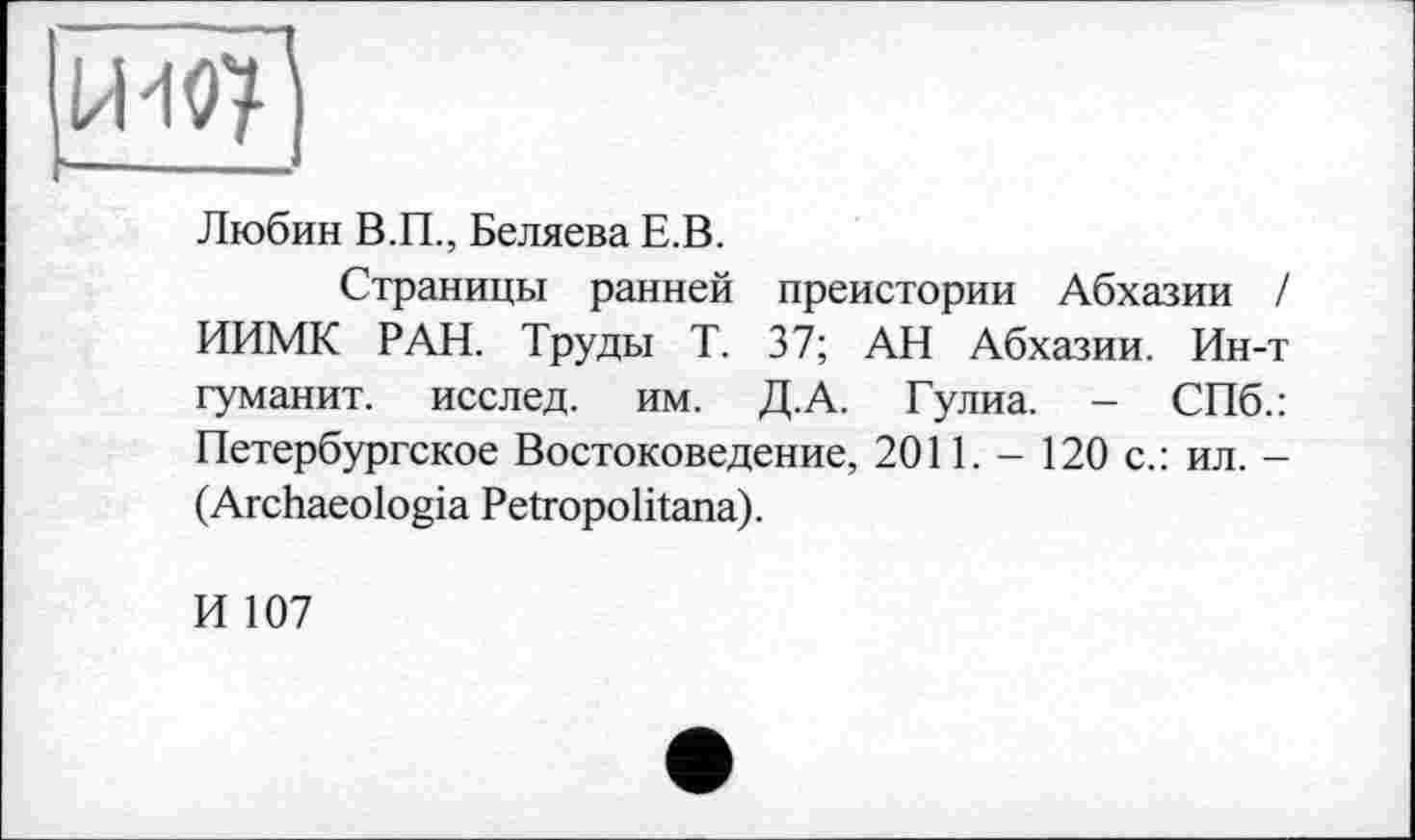 ﻿Любин В.П., Беляева Е.В.
Страницы ранней преистории Абхазии / ИИМК РАН. Труды Т. 37; АН Абхазии. Ин-т туманит, исслед. им. Д.А. Гулиа. - СПб.: Петербургское Востоковедение, 2011. - 120 с.: ил. -(Archaeologia Petropolitana).
И 107